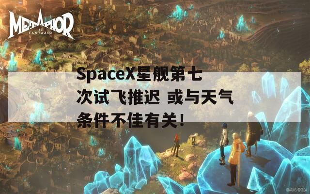 SpaceX星艦第七次試飛推遲 或與天氣條件不佳有關(guān)！