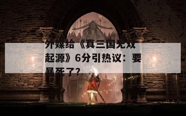 外媒給《真三國無雙 起源》6分引熱議：要暴死了？