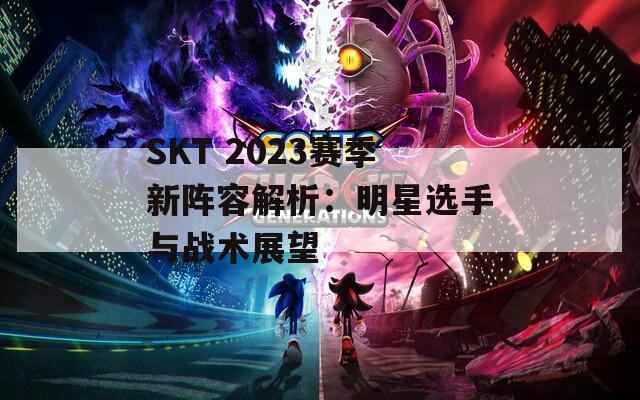 SKT 2023賽季新陣容解析：明星選手與戰(zhàn)術展望