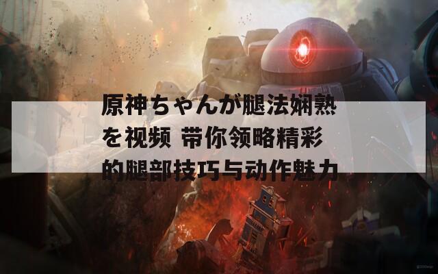 原神ちゃんが腿法嫻熟を視頻 帶你領(lǐng)略精彩的腿部技巧與動(dòng)作魅力