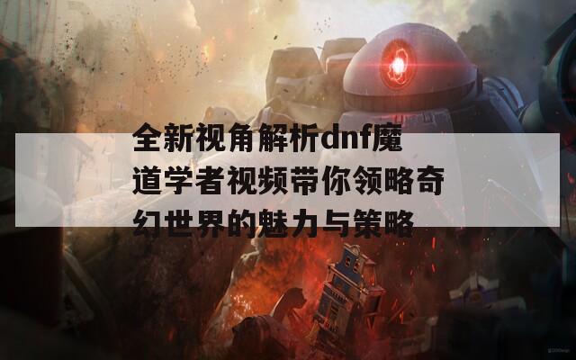 全新視角解析dnf魔道學(xué)者視頻帶你領(lǐng)略奇幻世界的魅力與策略