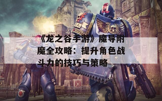 《龍之谷手游》魔導附魔全攻略：提升角色戰(zhàn)斗力的技巧與策略