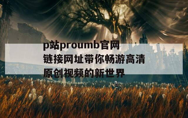 p站proumb官網(wǎng)鏈接網(wǎng)址帶你暢游高清原創(chuàng)視頻的新世界