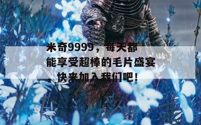 米奇9999，每天都能享受超棒的毛片盛宴，快來加入我們吧！