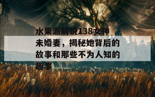 水果派解說138女神未婚妻，揭秘她背后的故事和那些不為人知的趣事