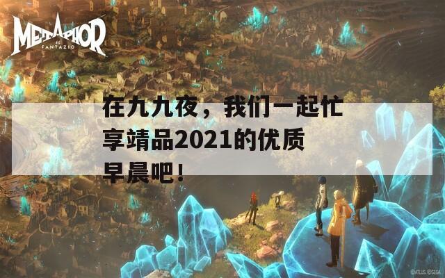 在九九夜，我們一起忙享靖品2021的優(yōu)質(zhì)早晨吧！