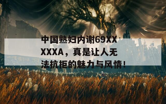 中國熟婦內(nèi)謝69XXXXXA，真是讓人無法抗拒的魅力與風(fēng)情！