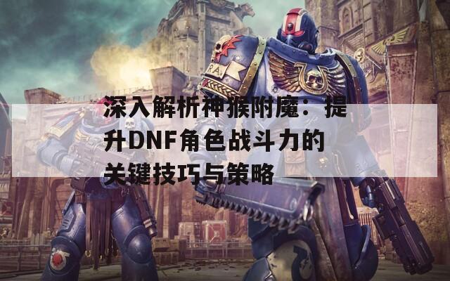 深入解析神猴附魔：提升DNF角色戰(zhàn)斗力的關(guān)鍵技巧與策略