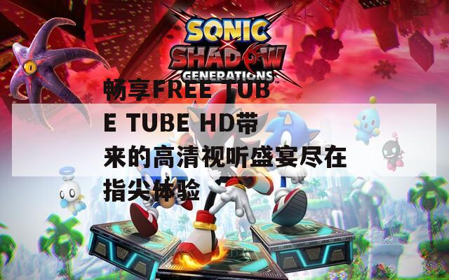 暢享FREE TUBE TUBE HD帶來(lái)的高清視聽(tīng)盛宴盡在指尖體驗(yàn)