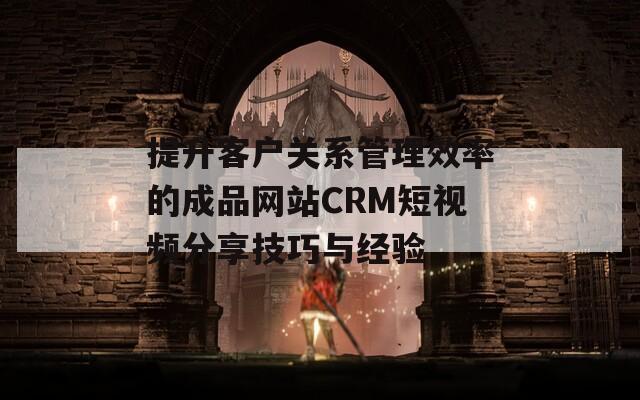 提升客戶關(guān)系管理效率的成品網(wǎng)站CRM短視頻分享技巧與經(jīng)驗(yàn)