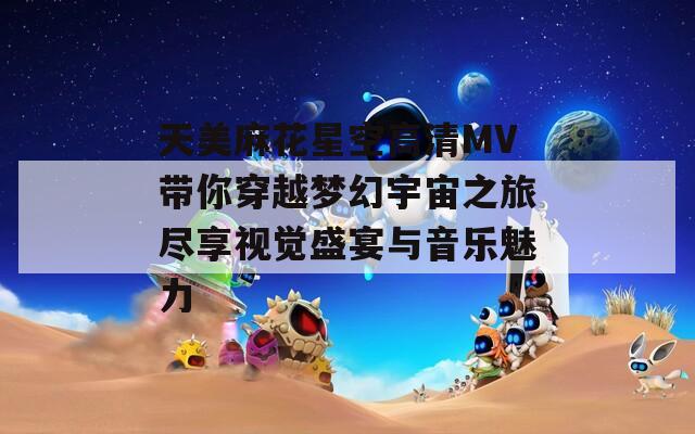 天美麻花星空高清MV帶你穿越夢幻宇宙之旅盡享視覺盛宴與音樂魅力