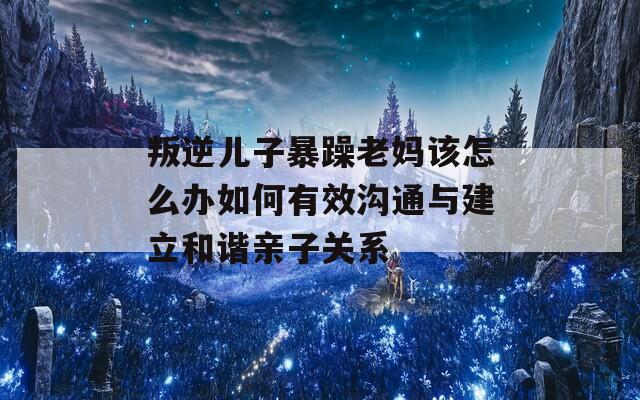 叛逆兒子暴躁老媽該怎么辦如何有效溝通與建立和諧親子關(guān)系