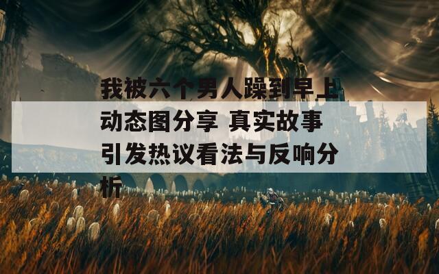 我被六個男人躁到早上動態(tài)圖分享 真實故事引發(fā)熱議看法與反響分析