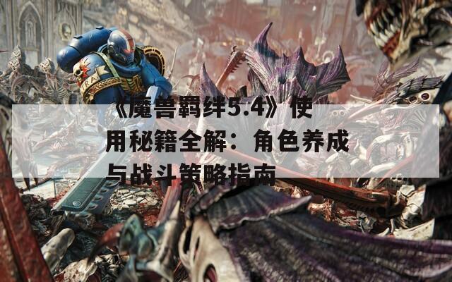 《魔獸羈絆5.4》使用秘籍全解：角色養(yǎng)成與戰(zhàn)斗策略指南