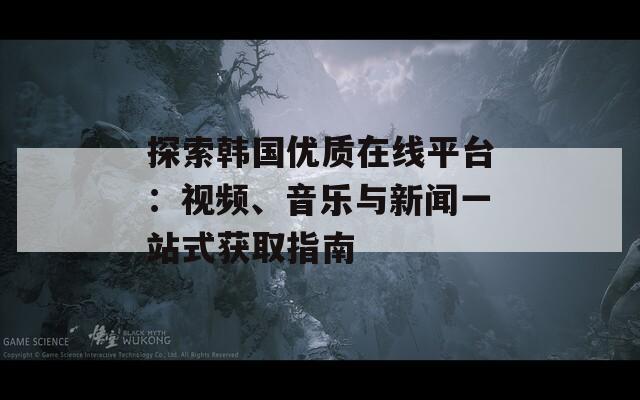 探索韓國(guó)優(yōu)質(zhì)在線平臺(tái)：視頻、音樂與新聞一站式獲取指南