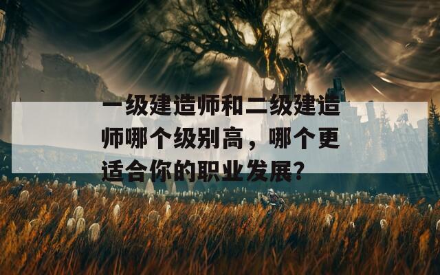 一級建造師和二級建造師哪個級別高，哪個更適合你的職業(yè)發(fā)展？