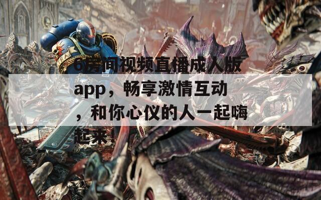 6房間視頻直播成人版app，暢享激情互動，和你心儀的人一起嗨起來！