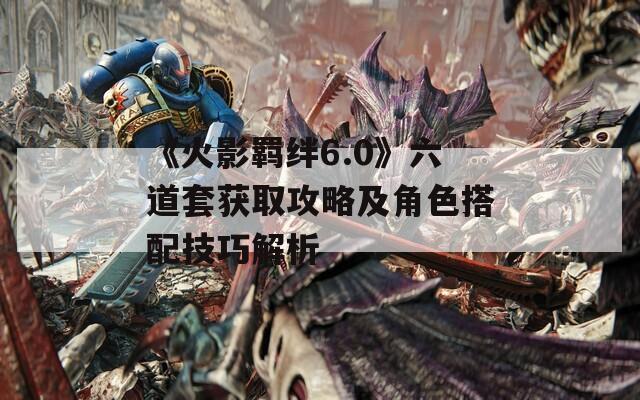 《火影羈絆6.0》六道套獲取攻略及角色搭配技巧解析