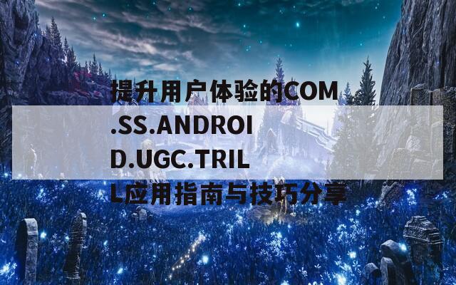 提升用戶體驗(yàn)的COM.SS.ANDROID.UGC.TRILL應(yīng)用指南與技巧分享