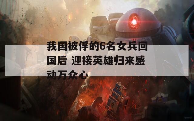 我國被俘的6名女兵回國后 迎接英雄歸來感動萬眾心