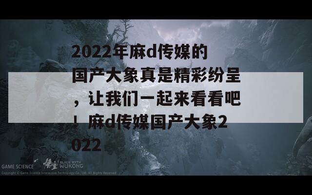 2022年麻d傳媒的國產(chǎn)大象真是精彩紛呈，讓我們一起來看看吧！麻d傳媒國產(chǎn)大象2022