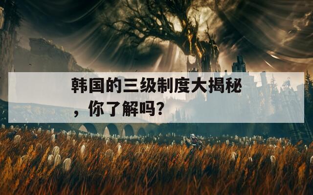 韓國的三級制度大揭秘，你了解嗎？