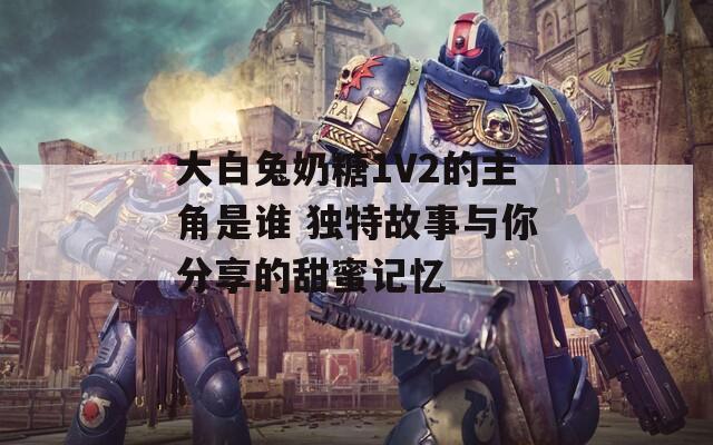 大白兔奶糖1V2的主角是誰 獨(dú)特故事與你分享的甜蜜記憶