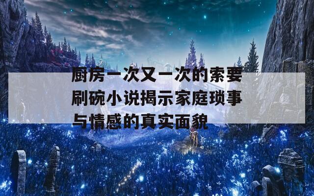 廚房一次又一次的索要刷碗小說(shuō)揭示家庭瑣事與情感的真實(shí)面貌