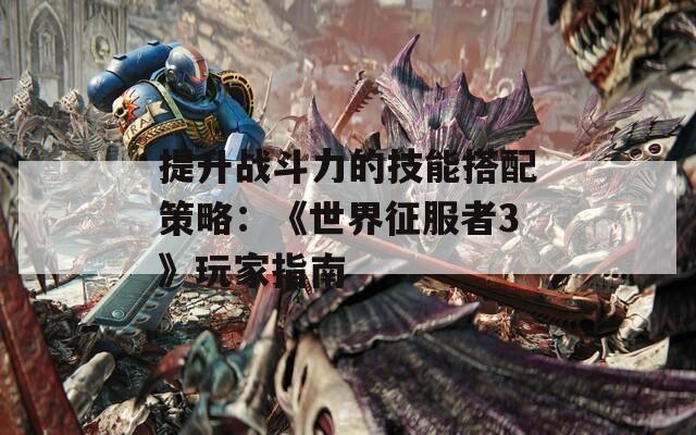 提升戰(zhàn)斗力的技能搭配策略：《世界征服者3》玩家指南