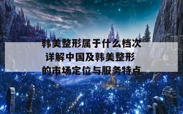 韓美整形屬于什么檔次 詳解中國及韓美整形的市場定位與服務特點