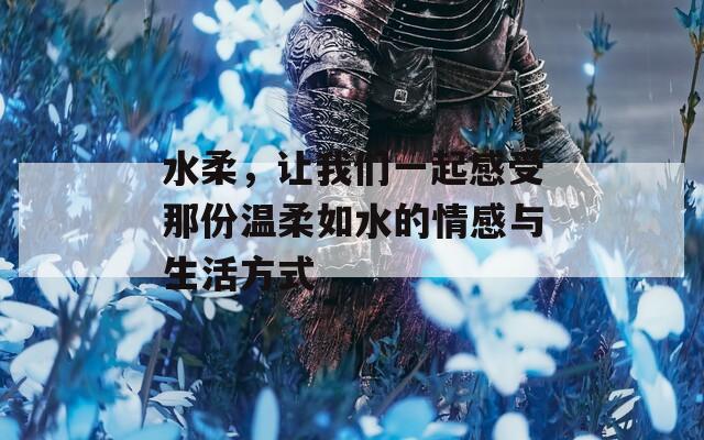 水柔，讓我們一起感受那份溫柔如水的情感與生活方式