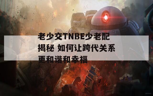 老少交TNBE少老配揭秘 如何讓跨代關(guān)系更和諧和幸福