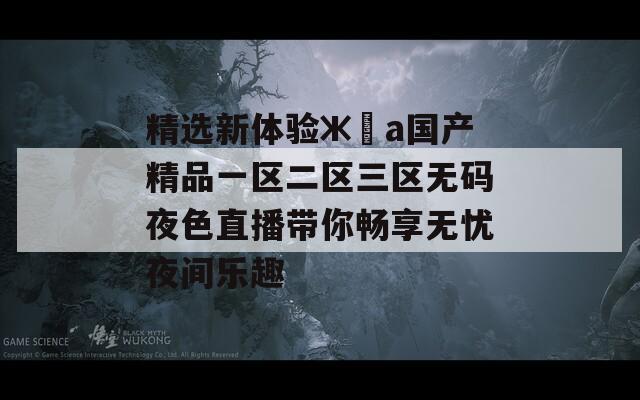 精選新體驗(yàn)ж?а國(guó)產(chǎn)精品一區(qū)二區(qū)三區(qū)無碼夜色直播帶你暢享無憂夜間樂趣