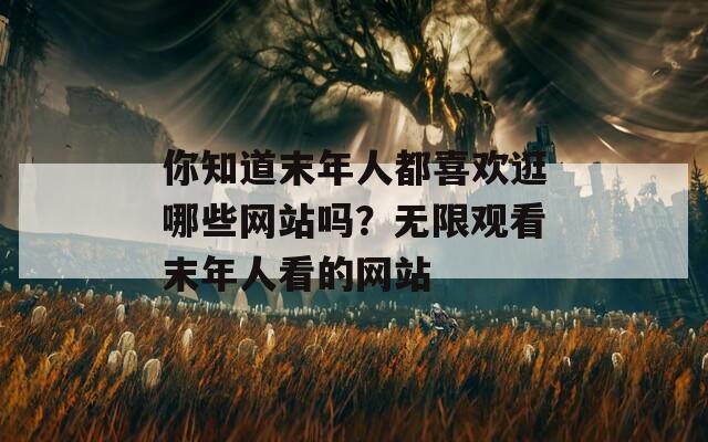 你知道末年人都喜歡逛哪些網(wǎng)站嗎？無(wú)限觀看末年人看的網(wǎng)站