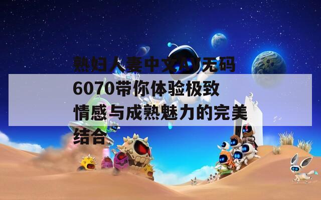 熟婦人妻中文AV無碼6070帶你體驗極致情感與成熟魅力的完美結合