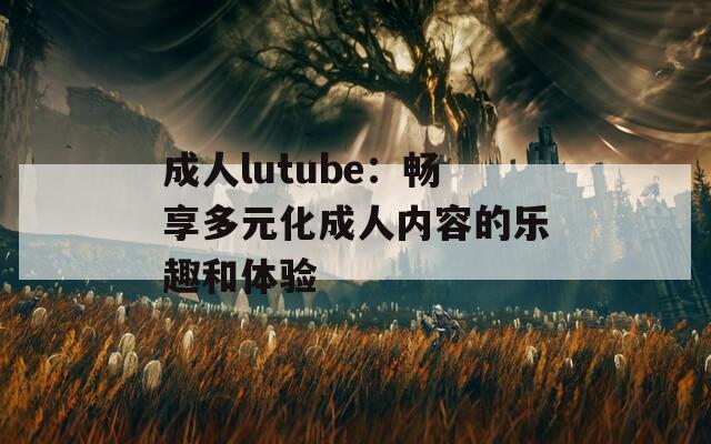 成人lutube：暢享多元化成人內(nèi)容的樂趣和體驗