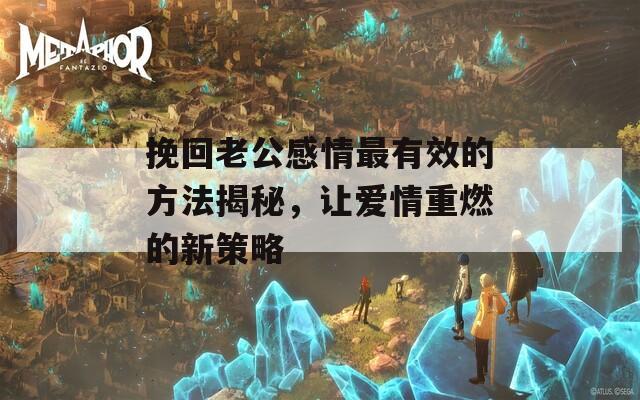 挽回老公感情最有效的方法揭秘，讓愛情重燃的新策略