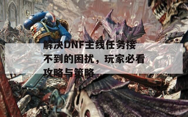 解決DNF主線任務(wù)接不到的困擾，玩家必看攻略與策略