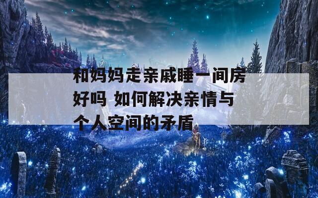 和媽媽走親戚睡一間房好嗎 如何解決親情與個(gè)人空間的矛盾