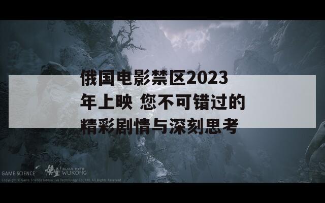 俄國電影禁區(qū)2023年上映 您不可錯過的精彩劇情與深刻思考