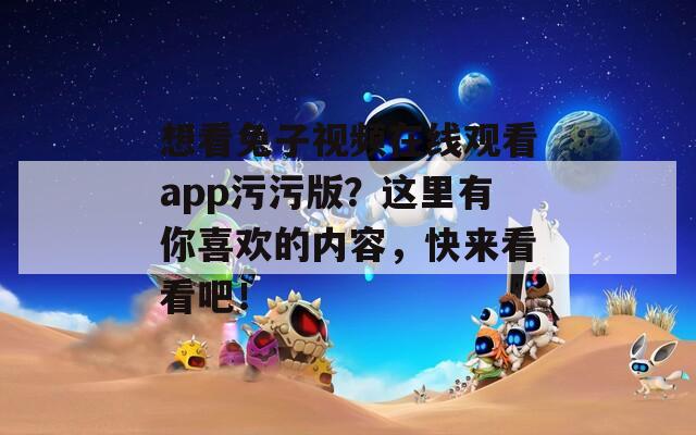 想看兔子視頻在線觀看app污污版？這里有你喜歡的內(nèi)容，快來看看吧！