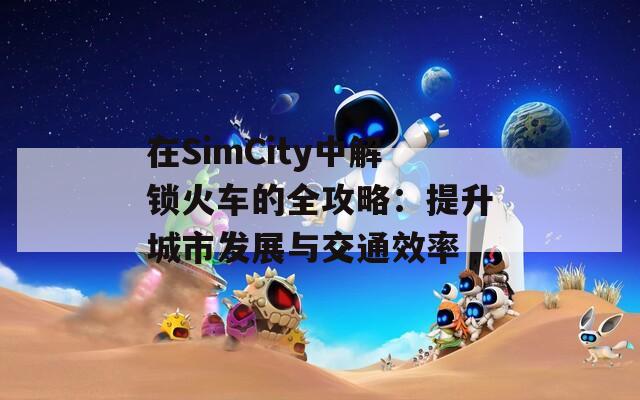 在SimCity中解鎖火車的全攻略：提升城市發(fā)展與交通效率