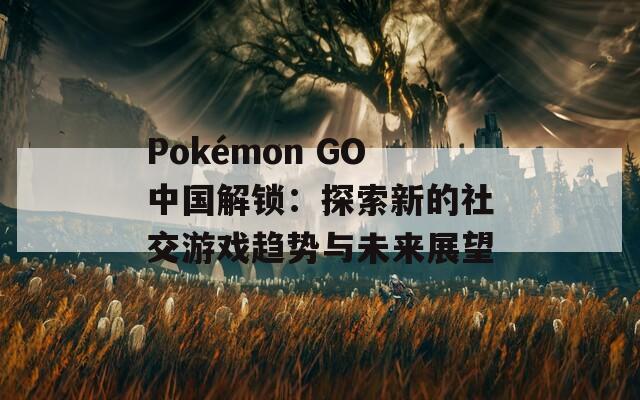 Pokémon GO中國(guó)解鎖：探索新的社交游戲趨勢(shì)與未來(lái)展望