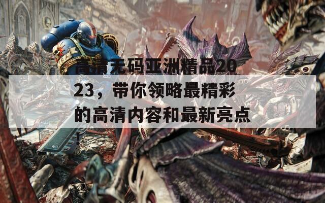 高清無碼亞洲精品2023，帶你領略最精彩的高清內容和最新亮點！