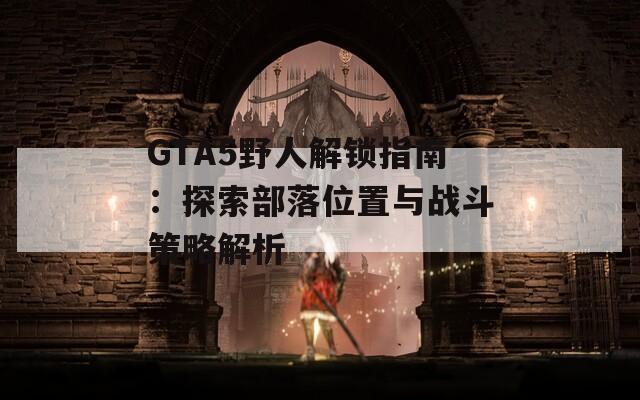 GTA5野人解鎖指南：探索部落位置與戰(zhàn)斗策略解析