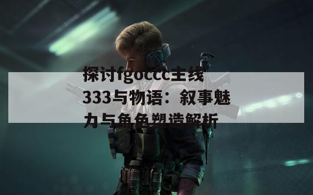 探討fgoccc主線333與物語(yǔ)：敘事魅力與角色塑造解析