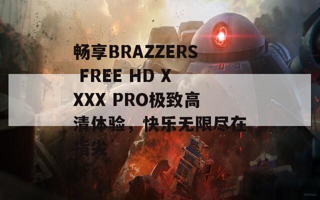 暢享BRAZZERS FREE HD XXXX PRO極致高清體驗(yàn)，快樂(lè)無(wú)限盡在指尖