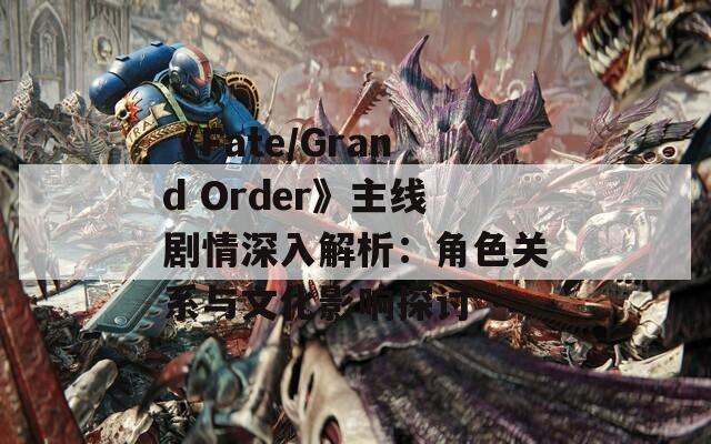 《Fate/Grand Order》主線劇情深入解析：角色關(guān)系與文化影響探討