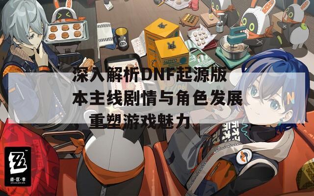 深入解析DNF起源版本主線劇情與角色發(fā)展，重塑游戲魅力