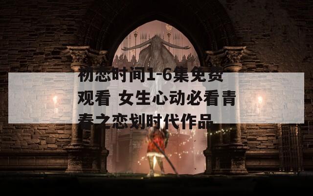 初戀時間1-6集免費(fèi)觀看 女生心動必看青春之戀劃時代作品